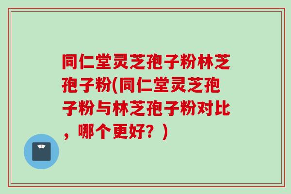 同仁堂灵芝孢子粉林芝孢子粉(同仁堂灵芝孢子粉与林芝孢子粉对比,哪个更好?) 同仁堂灵芝孢子粉林芝孢子粉(同仁堂灵芝孢子粉与林芝孢子粉对比,哪个更好?)