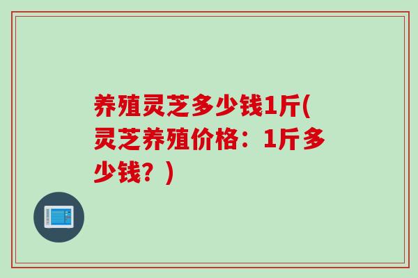 养殖灵芝多少钱1斤(灵芝养殖价格：1斤多少钱？)