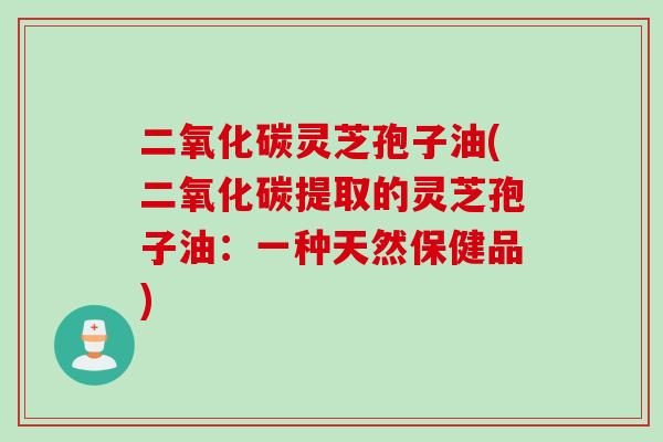 二氧化碳灵芝孢子油(二氧化碳提取的灵芝孢子油：一种天然保健品)