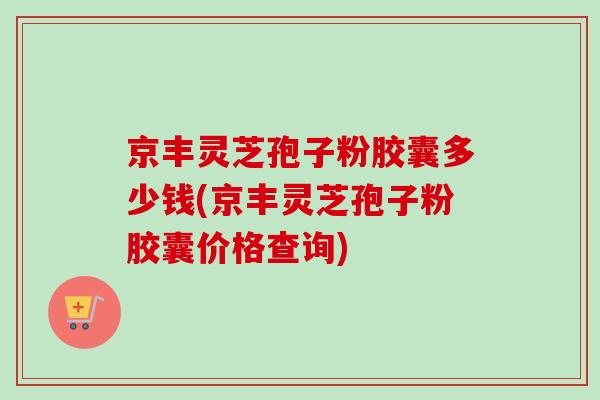 京丰灵芝孢子粉胶囊多少钱(京丰灵芝孢子粉胶囊价格查询)