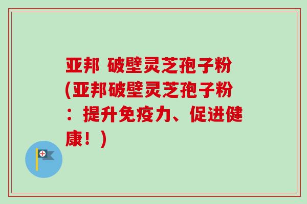 亚邦 破壁灵芝孢子粉(亚邦破壁灵芝孢子粉：提升免疫力、促进健康！)