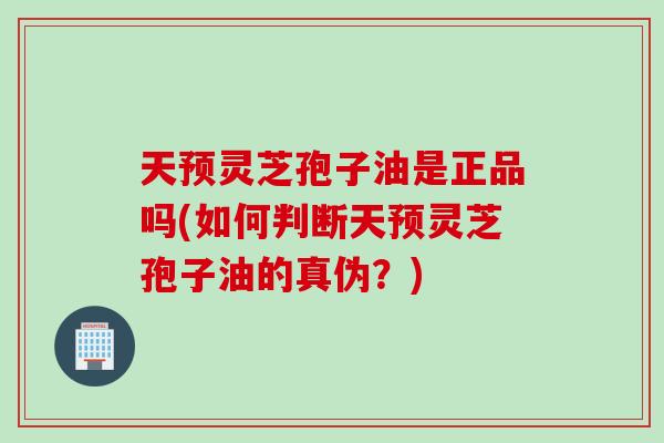 天预灵芝孢子油是正品吗(如何判断天预灵芝孢子油的真伪？)