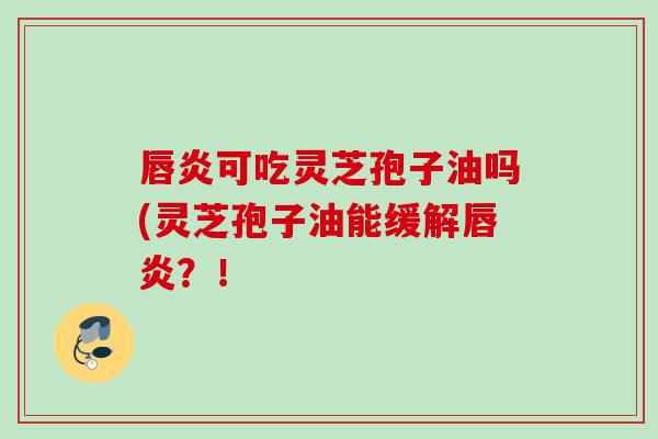 唇炎可吃灵芝孢子油吗(灵芝孢子油能缓解唇炎？！