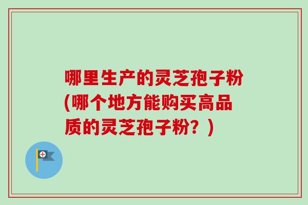哪里生产的灵芝孢子粉(哪个地方能购买高品质的灵芝孢子粉？)