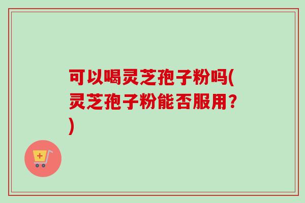 可以喝灵芝孢子粉吗(灵芝孢子粉能否服用？)