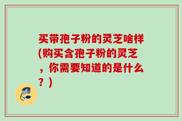 买带孢子粉的灵芝啥样(购买含孢子粉的灵芝，你需要知道的是什么？)