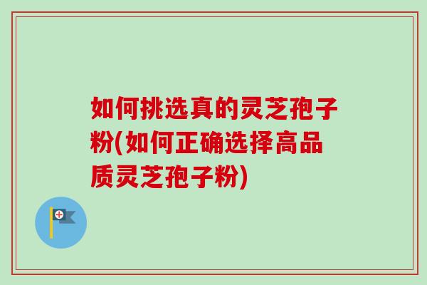 如何挑选真的灵芝孢子粉(如何正确选择高品质灵芝孢子粉)