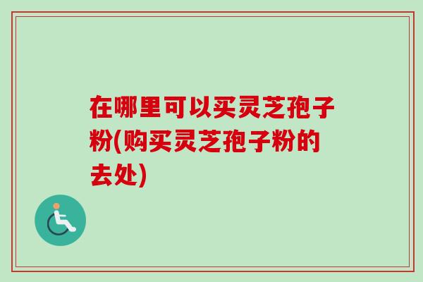 在哪里可以买灵芝孢子粉(购买灵芝孢子粉的去处)