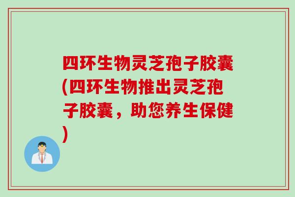 四环生物灵芝孢子胶囊(四环生物推出灵芝孢子胶囊，助您养生保健)
