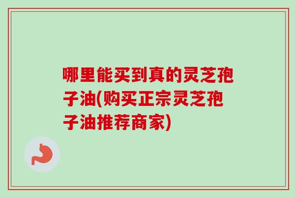 哪里能买到真的灵芝孢子油(购买正宗灵芝孢子油推荐商家) 哪里能买到真的灵芝孢子油(购买正宗灵芝孢子油推荐商家)