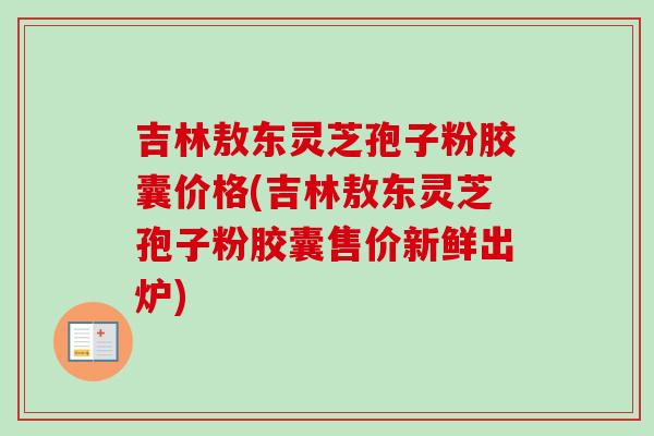 吉林敖东灵芝孢子粉胶囊价格(吉林敖东灵芝孢子粉胶囊售价新鲜出炉) 吉林敖东灵芝孢子粉胶囊价格(吉林敖东灵芝孢子粉胶囊售价新鲜出炉)