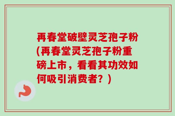 再春堂破壁灵芝孢子粉(再春堂灵芝孢子粉重磅上市,看看其功效如何吸引消费者?) 再春堂破壁灵芝孢子粉(再春堂灵芝孢子粉重磅上市,看看其功效如何吸引消费者?)