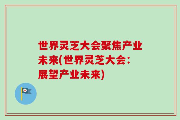世界灵芝大会聚焦产业未来(世界灵芝大会：展望产业未来)