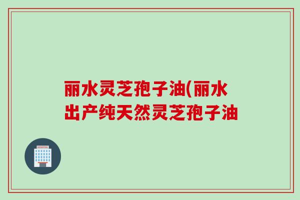 丽水灵芝孢子油(丽水出产纯天然灵芝孢子油