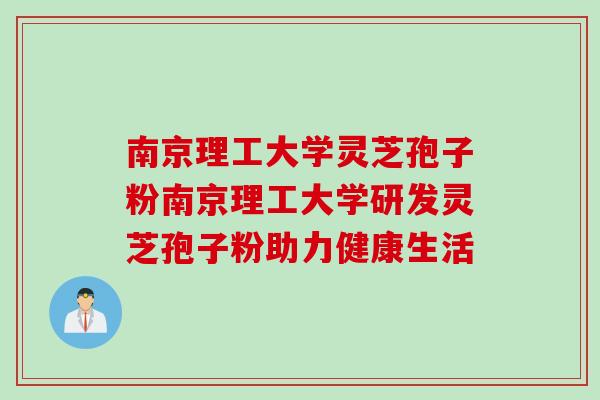 南京理工大学灵芝孢子粉南京理工大学研发灵芝孢子粉助力健康生活 南京理工大学灵芝孢子粉南京理工大学研发灵芝孢子粉助力健康生活
