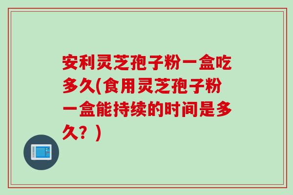 安利灵芝孢子粉一盒吃多久(食用灵芝孢子粉一盒能持续的时间是多久?) 安利灵芝孢子粉一盒吃多久(食用灵芝孢子粉一盒能持续的时间是多久?)