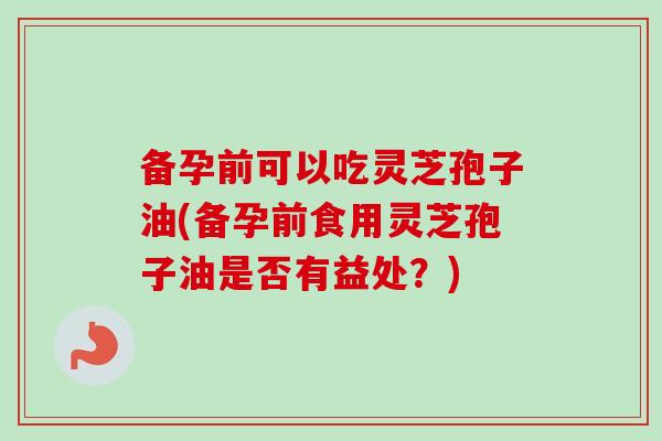 备孕前可以吃灵芝孢子油(备孕前食用灵芝孢子油是否有益处?) 备孕前可以吃灵芝孢子油(备孕前食用灵芝孢子油是否有益处?)