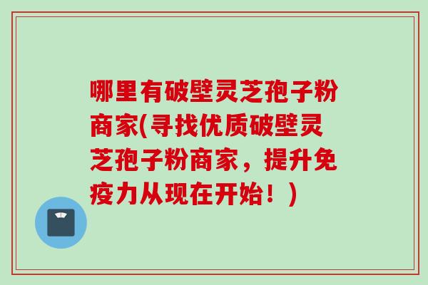 哪里有破壁灵芝孢子粉商家(寻找优质破壁灵芝孢子粉商家，提升免疫力从现在开始！)