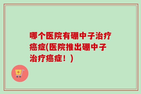 哪个医院有硼中子治疗癌症(医院推出硼中子治疗癌症！)