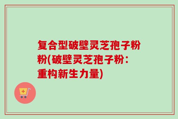 复合型破壁灵芝孢子粉粉(破壁灵芝孢子粉：重构新生力量)