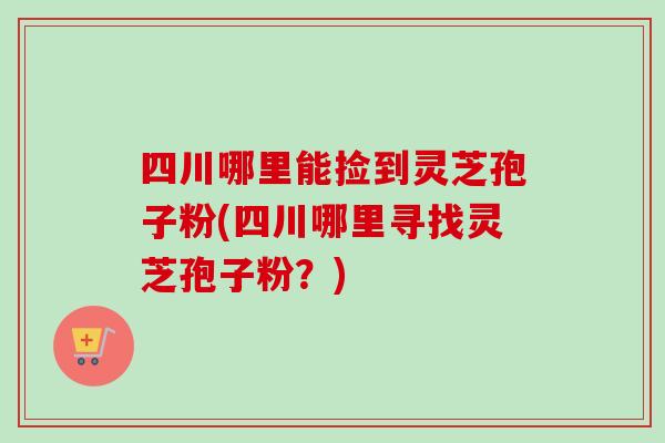 四川哪里能捡到灵芝孢子粉(四川哪里寻找灵芝孢子粉？)