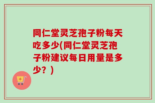 同仁堂灵芝孢子粉每天吃多少(同仁堂灵芝孢子粉建议每日用量是多少？)