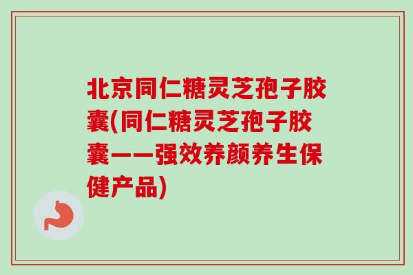 北京同仁糖灵芝孢子胶囊(同仁糖灵芝孢子胶囊——强效养颜养生保健产品)
