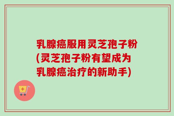 乳腺癌服用灵芝孢子粉(灵芝孢子粉有望成为乳腺癌治疗的新助手)