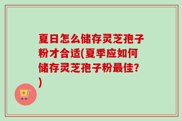 夏日怎么储存灵芝孢子粉才合适(夏季应如何储存灵芝孢子粉最佳？)