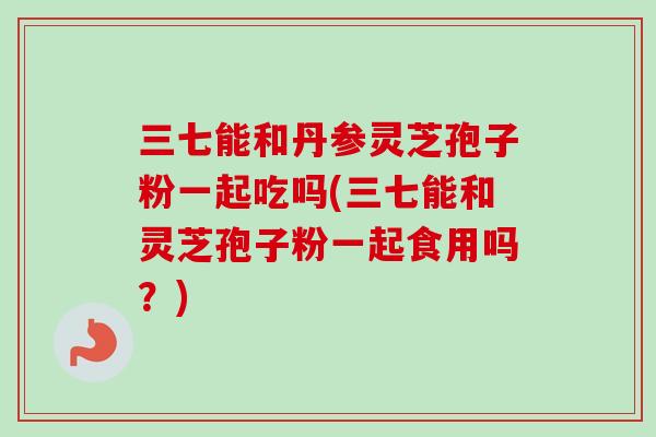 三七能和丹参灵芝孢子粉一起吃吗(三七能和灵芝孢子粉一起食用吗？)
