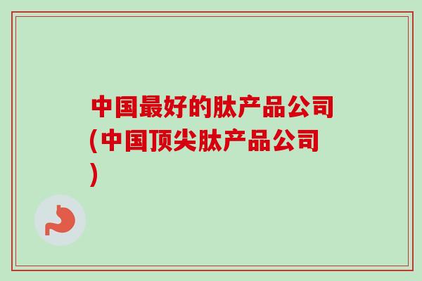中国好的肽产品公司(中国肽产品公司) 中国好的肽产品公司(中国肽产品公司)