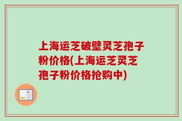上海运芝破壁灵芝孢子粉价格(上海运芝灵芝孢子粉价格抢购中)