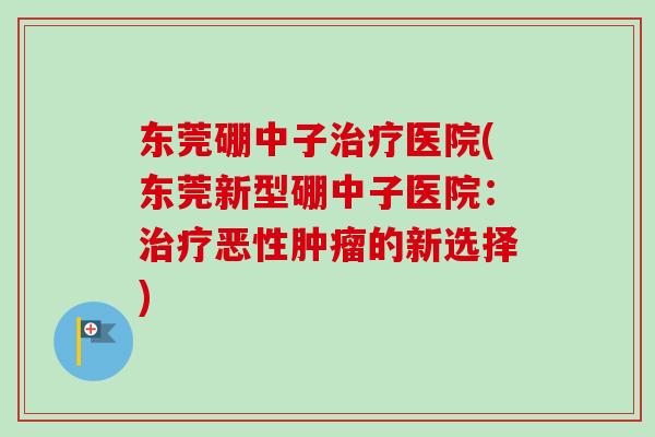 东莞硼中子治疗医院(东莞新型硼中子医院：治疗恶性肿瘤的新选择)