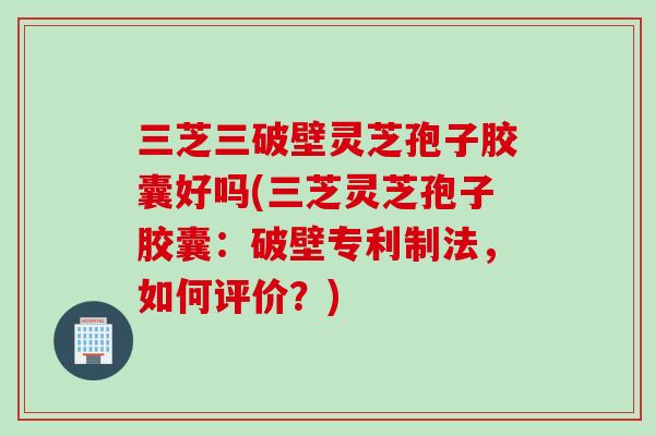 三芝三破壁灵芝孢子胶囊好吗(三芝灵芝孢子胶囊:破壁专利制法,如何评价?) 三芝三破壁灵芝孢子胶囊好吗(三芝灵芝孢子胶囊:破壁专利制法,如何评价?)