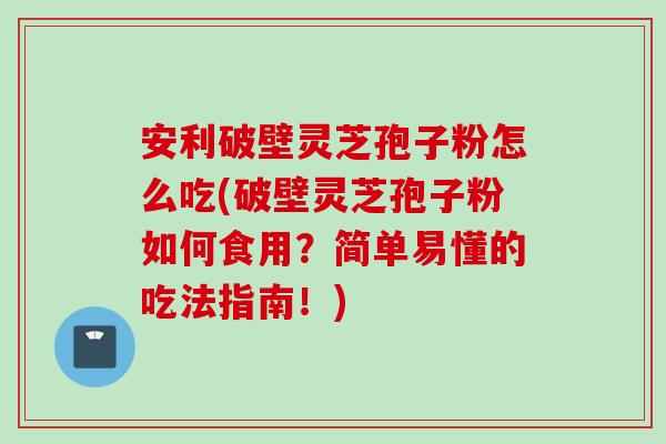 安利破壁灵芝孢子粉怎么吃(破壁灵芝孢子粉如何食用？简单易懂的吃法指南！)