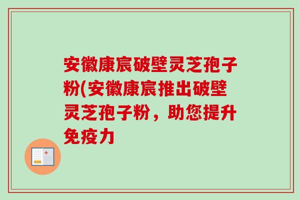 安徽康宸破壁灵芝孢子粉(安徽康宸推出破壁灵芝孢子粉,助您提升免疫力 安徽康宸破壁灵芝孢子粉(安徽康宸推出破壁灵芝孢子粉,助您提升免疫力