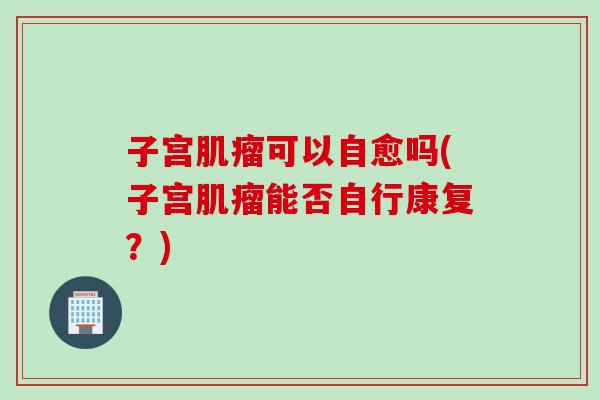 子宫肌瘤可以自愈吗(子宫肌瘤能否自行康复？)