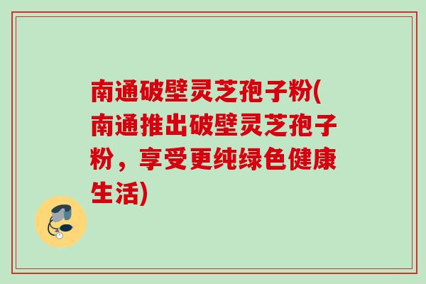 南通破壁灵芝孢子粉(南通推出破壁灵芝孢子粉，享受更纯绿色健康生活)