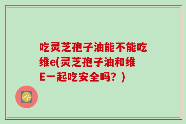吃灵芝孢子油能不能吃维e(灵芝孢子油和维E一起吃安全吗?) 吃灵芝孢子油能不能吃维e(灵芝孢子油和维E一起吃安全吗?)