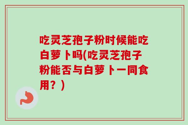吃灵芝孢子粉时候能吃白萝卜吗(吃灵芝孢子粉能否与白萝卜一同食用?) 吃灵芝孢子粉时候能吃白萝卜吗(吃灵芝孢子粉能否与白萝卜一同食用?)
