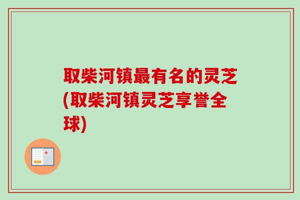 取柴河镇有名的灵芝(取柴河镇灵芝享誉全球) 取柴河镇有名的灵芝(取柴河镇灵芝享誉全球)