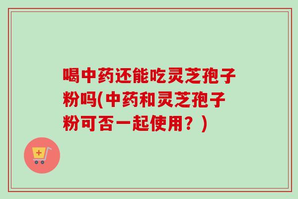 喝还能吃灵芝孢子粉吗(和灵芝孢子粉可否一起使用?) 喝还能吃灵芝孢子粉吗(和灵芝孢子粉可否一起使用?)