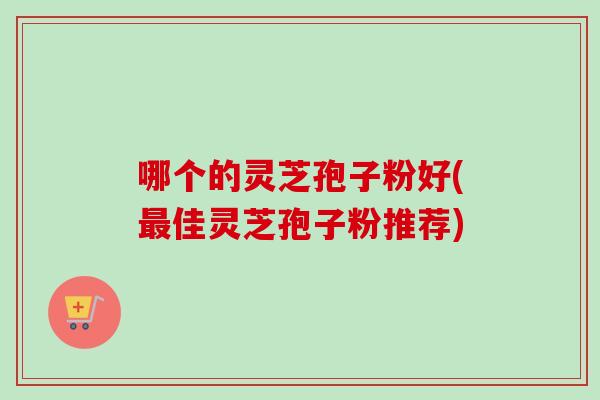 哪个的灵芝孢子粉好(佳灵芝孢子粉推荐) 哪个的灵芝孢子粉好(佳灵芝孢子粉推荐)