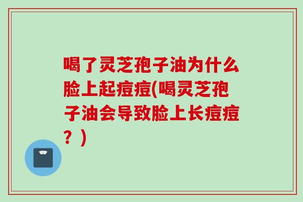 喝了灵芝孢子油为什么脸上起痘痘(喝灵芝孢子油会导致脸上长痘痘？)
