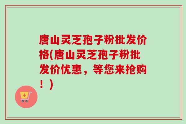 唐山灵芝孢子粉批发价格(唐山灵芝孢子粉批发价优惠，等您来抢购！)