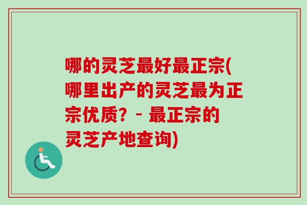 哪的灵芝好正宗(哪里出产的灵芝为正宗优质？- 正宗的灵芝产地查询)