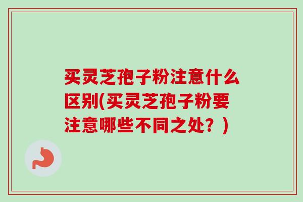 买灵芝孢子粉注意什么区别(买灵芝孢子粉要注意哪些不同之处?) 买灵芝孢子粉注意什么区别(买灵芝孢子粉要注意哪些不同之处?)