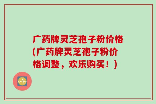 广药牌灵芝孢子粉价格(广药牌灵芝孢子粉价格调整，欢乐购买！)