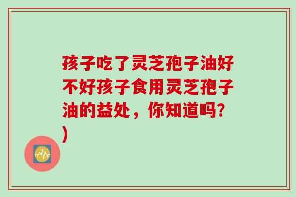 孩子吃了灵芝孢子油好不好孩子食用灵芝孢子油的益处，你知道吗？)