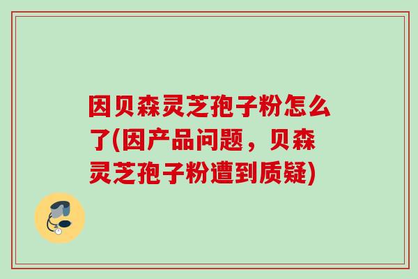 因贝森灵芝孢子粉怎么了(因产品问题，贝森灵芝孢子粉遭到质疑)